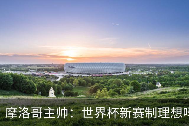 摩洛哥主帅：世界杯新赛制理想吗？也许不，我们有得选吗？没有