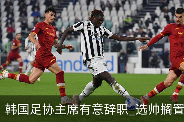 韩国足协主席有意辞职 选帅搁置备战亚洲杯亦受阻